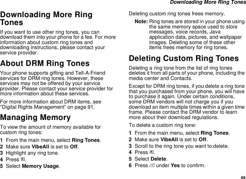 69 Downloading More Ring TonesDownloading More Ring TonesIf you want to use other ring tones, you can download them into your phone for a fee. For more information about custom ring tones and downloading instructions, please contact your service provider.About DRM Ring TonesYour phone supports gifting and Tell-A-Friend services for DRM ring tones. However, these services may not be offered by your service provider. Please contact your service provider for more information about these services.For more information about DRM items, see “Digital Rights Management” on page 91.Managing MemoryTo view the amount of memory available for custom ring tones:1From the main menu, select Ring Tones.2Make sure VibeAll is set to Off.3Highlight any ring tone.4Press m.5Select Memory Usage.Deleting custom ring tones frees memory.Note: Ring tones are stored in your phone using the same memory space used to store messages, voice records, Java application data, pictures, and wallpaper images. Deleting some of these other items frees memory for ring tones.Deleting Custom Ring TonesDeleting a ring tone from the list of ring tones deletes it from all parts of your phone, including the media center and Contacts.Except for DRM ring tones, if you delete a ring tone that you purchased from your phone, you will have to purchase it again. Under certain conditions, some DRM vendors will not charge you if you download an item multiple times within a given time frame. Please contact the DRM vendor to learn more about their download regulations.To delete a custom ring tone:1From the main menu, select Ring Tones.2Make sure VibeAll is set to Off.3Scroll to the ring tone you want to delete.4Press m.5Select Delete.6Press A under Yes to confirm.