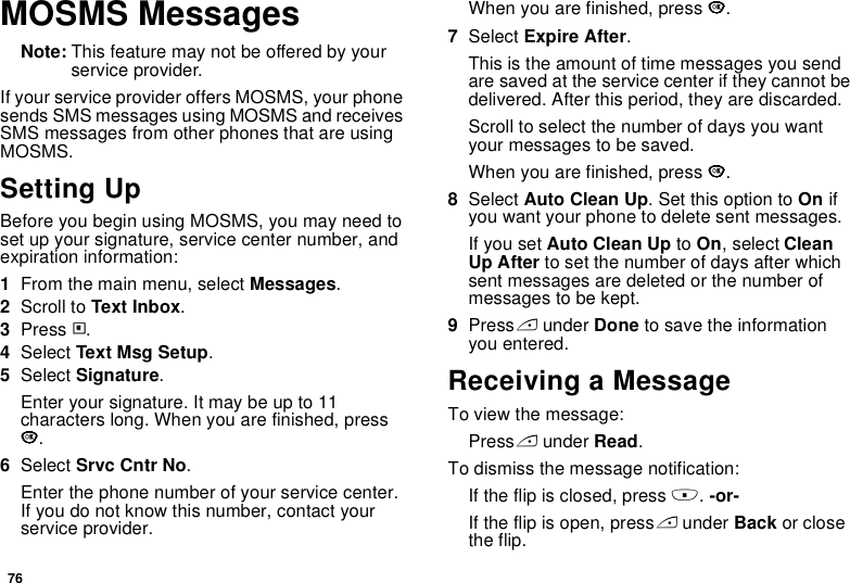 76MOSMS MessagesNote: This feature may not be offered by your service provider.If your service provider offers MOSMS, your phone sends SMS messages using MOSMS and receives SMS messages from other phones that are using MOSMS.Setting UpBefore you begin using MOSMS, you may need to set up your signature, service center number, and expiration information:1From the main menu, select Messages.2Scroll to Text Inbox.3Press m.4Select Text Msg Setup.5Select Signature.Enter your signature. It may be up to 11 characters long. When you are finished, press O.6Select Srvc Cntr No.Enter the phone number of your service center. If you do not know this number, contact your service provider.When you are finished, press O.7Select Expire After.This is the amount of time messages you send are saved at the service center if they cannot be delivered. After this period, they are discarded.Scroll to select the number of days you want your messages to be saved.When you are finished, press O.8Select Auto Clean Up. Set this option to On if you want your phone to delete sent messages.If you set Auto Clean Up to On, select Clean Up After to set the number of days after which sent messages are deleted or the number of messages to be kept.9Press A under Done to save the information you entered.Receiving a MessageTo view the message:Press A under Read.To dismiss the message notification:If the flip is closed, press .. -or-If the flip is open, press A under Back or close the flip.