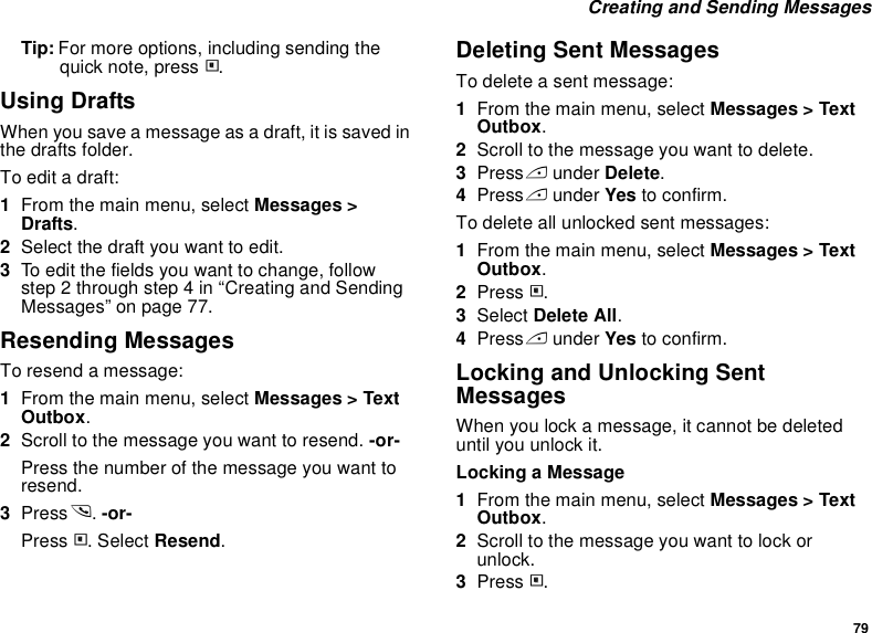 79 Creating and Sending MessagesTip: For more options, including sending the quick note, press m.Using DraftsWhen you save a message as a draft, it is saved in the drafts folder.To edit a draft:1From the main menu, select Messages &gt; Drafts.2Select the draft you want to edit.3To edit the fields you want to change, follow step 2 through step 4 in “Creating and Sending Messages” on page 77.Resending MessagesTo resend a message:1From the main menu, select Messages &gt; Text Outbox.2Scroll to the message you want to resend. -or-Press the number of the message you want to resend.3Press s. -or-Press m. Select Resend.Deleting Sent MessagesTo delete a sent message:1From the main menu, select Messages &gt; Text Outbox.2Scroll to the message you want to delete.3Press A under Delete.4Press A under Yes to confirm.To delete all unlocked sent messages:1From the main menu, select Messages &gt; Text Outbox.2Press m.3Select Delete All.4Press A under Yes to confirm.Locking and Unlocking Sent MessagesWhen you lock a message, it cannot be deleted until you unlock it.Locking a Message1From the main menu, select Messages &gt; Text Outbox.2Scroll to the message you want to lock or unlock.3Press m.