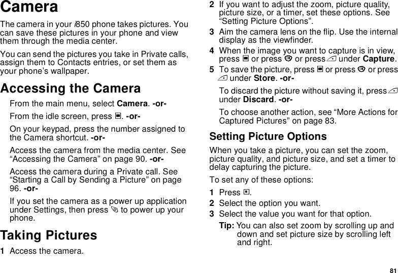 81CameraThe camera in your i850 phone takes pictures. You can save these pictures in your phone and view them through the media center.You can send the pictures you take in Private calls, assign them to Contacts entries, or set them as your phone’s wallpaper.Accessing the CameraFrom the main menu, select Camera. -or-From the idle screen, press c. -or-On your keypad, press the number assigned to the Camera shortcut. -or-Access the camera from the media center. See “Accessing the Camera” on page 90. -or-Access the camera during a Private call. See “Starting a Call by Sending a Picture” on page 96. -or-If you set the camera as a power up application under Settings, then press p to power up your phone.Taking Pictures1Access the camera.2If you want to adjust the zoom, picture quality, picture size, or a timer, set these options. See “Setting Picture Options”.3Aim the camera lens on the flip. Use the internal display as the viewfinder.4When the image you want to capture is in view, press c or press O or press A under Capture. 5To save the picture, press c or press O or press A under Store. -or-To discard the picture without saving it, press A under Discard. -or-To choose another action, see “More Actions for Captured Pictures” on page 83.Setting Picture OptionsWhen you take a picture, you can set the zoom, picture quality, and picture size, and set a timer to delay capturing the picture.To set any of these options:1Press m.2Select the option you want.3Select the value you want for that option.Tip: You can also set zoom by scrolling up and down and set picture size by scrolling left and right.