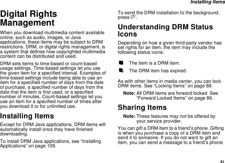 91 Installing ItemsDigital Rights ManagementWhen you download multimedia content available online, such as audio, images, or Java applications, these items may be subject to DRM restrictions. DRM, or digital rights management, is a system that defines how copyrighted multimedia content can be distributed and used.DRM sets items to time-based or count-based usage settings. Time-based settings let you use the given item for a specified interval. Examples of time-based settings include being able to use an item for a specified number of days from the date of purchase, a specified number of days from the date that the item is first used, or a specified number of minutes. Count-based settings let you use an item for a specified number of times after you download it or for unlimited use.Installing ItemsExcept for DRM Java applications, DRM items will automatically install once they have finished downloading. To install DRM Java applications, see “Installing Applications” on page 109.  To send the DRM installation to the background, press e.Understanding DRM Status IconsDepending on how a given third-party vendor has set rights for an item, the item may include the following status icons:As with other items in media center, you can lock DRM items. See “Locking Items” on page 89. Note: All DRM items are forward locked. See “Forward Locked Items” on page 86.Sharing ItemsNote: These features may not be offered by your service provider.You can gift a DRM item to a friend’s phone. Gifting is when you purchase a copy of a DRM item and send it to someone. If you do not want to gift an item, you can send a message to a friend’s phone cThe item is a DRM item.eThe DRM item has expired.