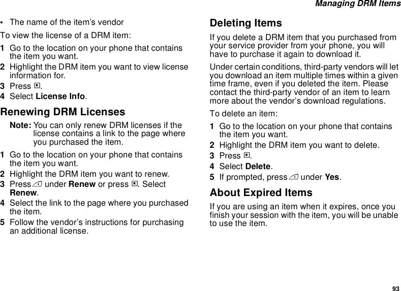 93 Managing DRM Items•The name of the item’s vendorTo view the license of a DRM item:1Go to the location on your phone that contains the item you want.2Highlight the DRM item you want to view license information for.3Press m.4Select License Info.Renewing DRM LicensesNote: You can only renew DRM licenses if the license contains a link to the page where you purchased the item.1Go to the location on your phone that contains the item you want.2Highlight the DRM item you want to renew.3Press A under Renew or press m. Select Renew.4Select the link to the page where you purchased the item.5Follow the vendor’s instructions for purchasing an additional license.Deleting ItemsIf you delete a DRM item that you purchased from your service provider from your phone, you will have to purchase it again to download it. Under certain conditions, third-party vendors will let you download an item multiple times within a given time frame, even if you deleted the item. Please contact the third-party vendor of an item to learn more about the vendor’s download regulations.To delete an item:1Go to the location on your phone that contains the item you want.2Highlight the DRM item you want to delete.3Press m.4Select Delete.5If prompted, press A under Yes.About Expired ItemsIf you are using an item when it expires, once you finish your session with the item, you will be unable to use the item. 