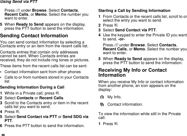98Using Send via PTTPress A under Browse. Select Contacts, Recent Calls, or Memo. Select the number you want to enter.5When Ready to Send appears on the display, press the PTT button to send the information.Sending Contact InformationYou can send contact information by selecting a Contacts entry or an item from the recent calls list.Contacts entries that contain only addresses cannot be sent. When Contacts entries are received, they do not include ring tones or pictures.These items from the recent calls list can be sent:•Contact information sent from other phones•Calls to or from numbers stored in your Contacts listSending Information During a Call1While in a Private call, press m.2Select Contacts or Recent Calls.3Scroll to the Contacts entry or item in the recent calls list you want to send.4Press m.5Select Send Contact via PTT or Send SDG via PTT.6Press the PTT button to send the information.Starting a Call by Sending Information1From Contacts or the recent calls list, scroll to or select the entry you want to send.2Press m.3Select Send Contact via PTT.4Use the keypad to enter the Private ID you want to send. -or-Press A under Browse. Select Contacts, Recent Calls, or Memo. Select the number you want to enter.5When Ready to Send appears on the display, press the PTT button to send the information.Receiving My Info or Contact InformationWhen you receive My Info or contact information from another phone, an icon appears on the display:To view the information while still in the Private call:1Press m.jMy Info.dContact information.