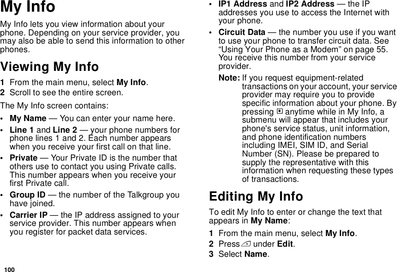 100My InfoMy Info lets you view information about your phone. Depending on your service provider, you may also be able to send this information to other phones.Viewing My Info1From the main menu, select My Info.2Scroll to see the entire screen.The My Info screen contains:•My Name — You can enter your name here.• Line 1 and Line 2 — your phone numbers for phone lines 1 and 2. Each number appears when you receive your first call on that line.•Private — Your Private ID is the number that others use to contact you using Private calls. This number appears when you receive your first Private call.• Group ID — the number of the Talkgroup you have joined.• Carrier IP — the IP address assigned to your service provider. This number appears when you register for packet data services.• IP1 Address and IP2 Address — the IP addresses you use to access the Internet with your phone.• Circuit Data — the number you use if you want to use your phone to transfer circuit data. See “Using Your Phone as a Modem” on page 55. You receive this number from your service provider.Note: If you request equipment-related transactions on your account, your service provider may require you to provide specific information about your phone. By pressing m anytime while in My Info, a submenu will appear that includes your phone&apos;s service status, unit information, and phone identification numbers including IMEI, SIM ID, and Serial Number (SN). Please be prepared to supply the representative with this information when requesting these types of transactions.Editing My InfoTo edit My Info to enter or change the text that appears in My Name:1From the main menu, select My Info.2Press A under Edit.3Select Name.