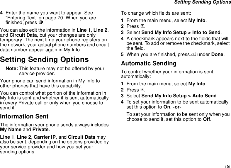 101 Setting Sending Options4Enter the name you want to appear. See “Entering Text” on page 70. When you are finished, press O.You can also edit the information in Line 1, Line 2, and Circuit Data, but your changes are only temporary. The next time your phone registers on the network, your actual phone numbers and circuit data number appear again in My Info.Setting Sending OptionsNote: This feature may not be offered by your service provider.Your phone can send information in My Info to other phones that have this capability.You can control what portion of the information in My Info is sent and whether it is sent automatically in every Private call or only when you choose to send it.Information SentThe information your phone sends always includes My Name and Private.Line 1, Line 2, Carrier IP, and Circuit Data may also be sent, depending on the options provided by your service provider and how you set your sending options.To change which fields are sent:1From the main menu, select My Info.2Press m.3Select Send My Info Setup &gt; Info to Send.4A checkmark appears next to the fields that will be sent. To add or remove the checkmark, select the field.5When you are finished, press A under Done.Automatic SendingTo control whether your information is sent automatically:1From the main menu, select My Info.2Press m.3Select Send My Info Setup &gt; Auto Send.4To set your information to be sent automatically, set this option to On. -or-To set your information to be sent only when you choose to send it, set this option to Off.