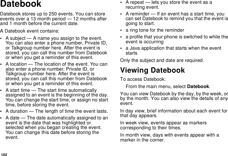 102DatebookDatebook stores up to 250 events. You can store events over a 13 month period — 12 months after and 1 month before the current date.A Datebook event contains:•A subject — A name you assign to the event. You can also enter a phone number, Private ID, or Talkgroup number here. After the event is stored, you can call this number from Datebook or when you get a reminder of this event.•A location — The location of the event. You can also enter a phone number, Private ID, or Talkgroup number here. After the event is stored, you can call this number from Datebook or when you get a reminder of this event.•A start time — The start time automatically assigned to an event is the beginning of the day. You can change the start time, or assign no start time, before storing the event.•A duration — The length of time the event lasts.•A date — The date automatically assigned to an event is the date that was highlighted or selected when you began creating the event. You can change this date before storing the event.•A repeat — lets you store the event as a recurring event.•A reminder — If an event has a start time, you can set Datebook to remind you that the event is going to start.•a ring tone for the reminder•a profile that your phone is switched to while the event is occurring•a Java application that starts when the event startsOnly the subject and date are required.Viewing DatebookTo access Datebook:From the main menu, select Datebook.You can view Datebook by the day, by the week, or by the month. You can also view the details of any event.In day view, brief information about each event for that day appears.In week view, events appear as markers corresponding to their times.In month view, days with events appear with a marker in the corner.