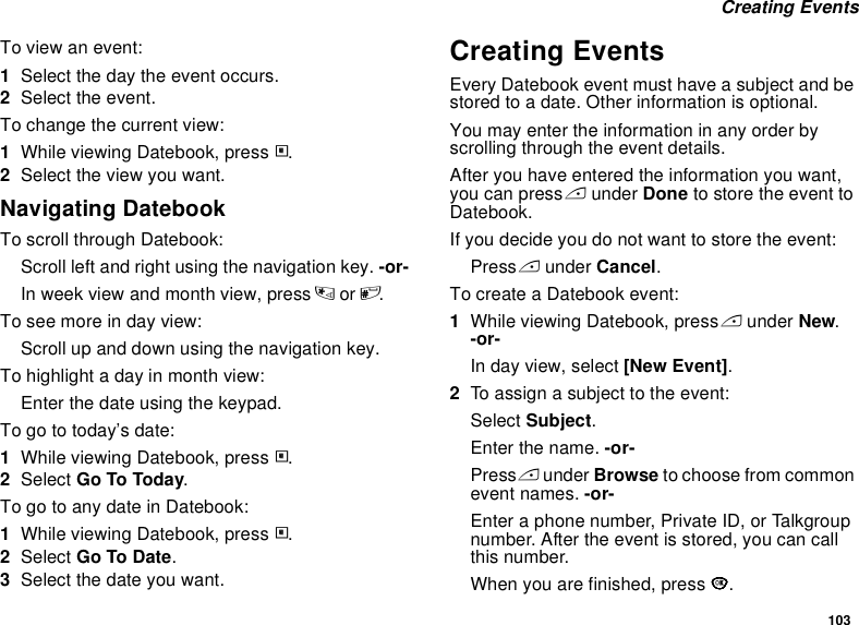 103 Creating EventsTo view an event:1Select the day the event occurs.2Select the event.To change the current view:1While viewing Datebook, press m.2Select the view you want.Navigating DatebookTo scroll through Datebook:Scroll left and right using the navigation key. -or-In week view and month view, press * or #.To see more in day view:Scroll up and down using the navigation key.To highlight a day in month view:Enter the date using the keypad.To go to today’s date:1While viewing Datebook, press m.2Select Go To Today.To go to any date in Datebook:1While viewing Datebook, press m.2Select Go To Date.3Select the date you want.Creating EventsEvery Datebook event must have a subject and be stored to a date. Other information is optional.You may enter the information in any order by scrolling through the event details.After you have entered the information you want, you can press A under Done to store the event to Datebook.If you decide you do not want to store the event:Press A under Cancel.To create a Datebook event:1While viewing Datebook, press A under New. -or-In day view, select [New Event].2To assign a subject to the event:Select Subject.Enter the name. -or-Press A under Browse to choose from common event names. -or-Enter a phone number, Private ID, or Talkgroup number. After the event is stored, you can call this number.When you are finished, press O.