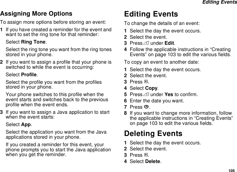 105 Editing EventsAssigning More OptionsTo assign more options before storing an event:1If you have created a reminder for the event and want to set the ring tone for that reminder:Select Ring Tone.Select the ring tone you want from the ring tones stored in your phone.2If you want to assign a profile that your phone is switched to while the event is occurring:Select Profile.Select the profile you want from the profiles stored in your phone.Your phone switches to this profile when the event starts and switches back to the previous profile when the event ends.3If you want to assign a Java application to start when the event starts:Select App.Select the application you want from the Java applications stored in your phone.If you created a reminder for this event, your phone prompts you to start the Java application when you get the reminder.Editing EventsTo change the details of an event:1Select the day the event occurs.2Select the event.3Press A under Edit.4Follow the applicable instructions in “Creating Events” on page 103 to edit the various fields.To copy an event to another date:1Select the day the event occurs.2Select the event.3Press m.4Select Copy.5Press A under Yes to confirm.6Enter the date you want.7Press O.8If you want to change more information, follow the applicable instructions in “Creating Events” on page 103 to edit the various fields.Deleting Events1Select the day the event occurs.2Select the event.3Press m.4Select Delete.