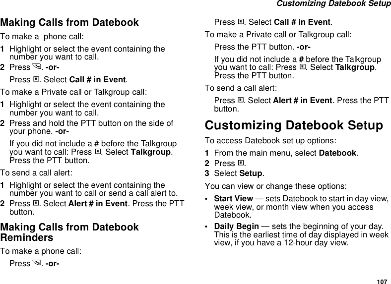 107 Customizing Datebook SetupMaking Calls from DatebookTo make a  phone call:1Highlight or select the event containing the number you want to call.2Press s. -or-Press m. Select Call # in Event.To make a Private call or Talkgroup call:1Highlight or select the event containing the number you want to call.2Press and hold the PTT button on the side of your phone. -or-If you did not include a # before the Talkgroup you want to call: Press m. Select Talkgroup. Press the PTT button.To send a call alert:1Highlight or select the event containing the number you want to call or send a call alert to.2Press m. Select Alert # in Event. Press the PTT button.Making Calls from Datebook RemindersTo make a phone call:Press s. -or-Press m. Select Call # in Event.To make a Private call or Talkgroup call:Press the PTT button. -or- If you did not include a # before the Talkgroup you want to call: Press m. Select Talkgroup. Press the PTT button.To send a call alert:Press m. Select Alert # in Event. Press the PTT button.Customizing Datebook SetupTo access Datebook set up options:1From the main menu, select Datebook.2Press m.3Select Setup.You can view or change these options:•Start View — sets Datebook to start in day view, week view, or month view when you access Datebook.•Daily Begin — sets the beginning of your day. This is the earliest time of day displayed in week view, if you have a 12-hour day view.