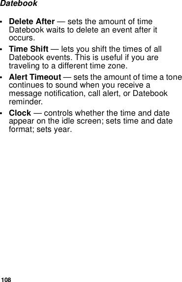 108Datebook• Delete After — sets the amount of time Datebook waits to delete an event after it occurs.•Time Shift — lets you shift the times of all Datebook events. This is useful if you are traveling to a different time zone.• Alert Timeout — sets the amount of time a tone continues to sound when you receive a message notification, call alert, or Datebook reminder.•Clock — controls whether the time and date appear on the idle screen; sets time and date format; sets year.