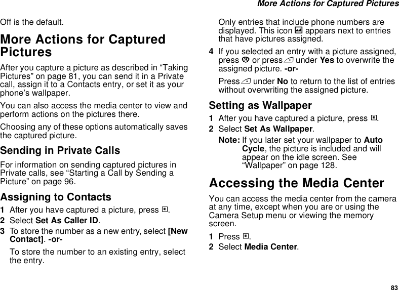 83 More Actions for Captured PicturesOff is the default.More Actions for Captured PicturesAfter you capture a picture as described in “Taking Pictures” on page 81, you can send it in a Private call, assign it to a Contacts entry, or set it as your phone’s wallpaper.You can also access the media center to view and perform actions on the pictures there.Choosing any of these options automatically saves the captured picture.Sending in Private CallsFor information on sending captured pictures in Private calls, see “Starting a Call by Sending a Picture” on page 96.Assigning to Contacts1After you have captured a picture, press m.2Select Set As Caller ID.3To store the number as a new entry, select [New Contact]. -or-To store the number to an existing entry, select the entry.Only entries that include phone numbers are displayed. This icon g appears next to entries that have pictures assigned.4If you selected an entry with a picture assigned, press O or press A under Yes to overwrite the assigned picture. -or-Press A under No to return to the list of entries without overwriting the assigned picture.Setting as Wallpaper1After you have captured a picture, press m.2Select Set As Wallpaper.Note: If you later set your wallpaper to Auto Cycle, the picture is included and will appear on the idle screen. See “Wallpaper” on page 128.Accessing the Media CenterYou can access the media center from the camera at any time, except when you are or using the Camera Setup menu or viewing the memory screen.1Press m.2Select Media Center.