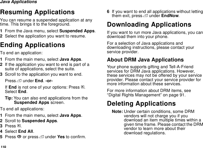 110Java ApplicationsResuming ApplicationsYou can resume a suspended application at any time. This brings it to the foreground.1From the Java menu, select Suspended Apps.2Select the application you want to resume.Ending ApplicationsTo end an application:1From the main menu, select Java Apps.2If the application you want to end is part of a suite of applications, select the suite.3Scroll to the application you want to end.Press A under End. -or-If End is not one of your options: Press m. Select End.Tip: You can also end applications from the Suspended Apps screen.To end all applications:1From the main menu, select Java Apps.2Scroll to Suspended Apps.3Press m.4Select End All.5Press O or press A under Yes to confirm.6If you want to end all applications without letting them exit, press A under EndNow.Downloading ApplicationsIf you want to run more Java applications, you can download them into your phone.For a selection of Java applications and downloading instructions, please contact your service provider.About DRM Java ApplicationsYour phone supports gifting and Tell-A-Friend services for DRM Java applications. However, these services may not be offered by your service provider. Please contact your service provider for more information about these services. For more information about DRM items, see “Digital Rights Management” on page 91. Deleting ApplicationsNote: Under certain conditions, some DRM vendors will not charge you if you download an item multiple times within a given time frame. Please contact the DRM vendor to learn more about their download regulations.