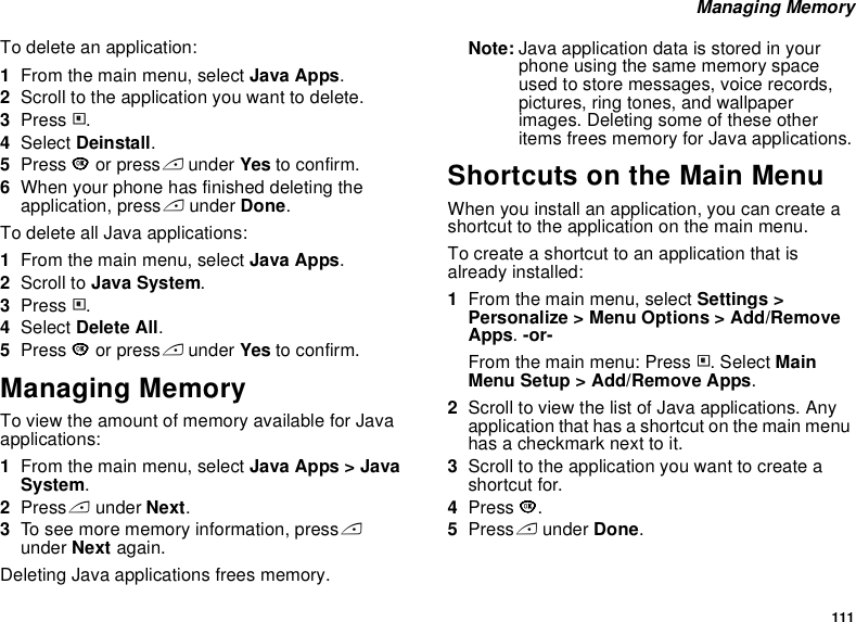 111 Managing MemoryTo delete an application:1From the main menu, select Java Apps.2Scroll to the application you want to delete.3Press m.4Select Deinstall.5Press O or press A under Yes to confirm.6When your phone has finished deleting the application, press A under Done.To delete all Java applications:1From the main menu, select Java Apps.2Scroll to Java System.3Press m.4Select Delete All.5Press O or press A under Yes to confirm.Managing MemoryTo view the amount of memory available for Java applications:1From the main menu, select Java Apps &gt; Java System.2Press A under Next. 3To see more memory information, press A under Next again. Deleting Java applications frees memory.Note: Java application data is stored in your phone using the same memory space used to store messages, voice records, pictures, ring tones, and wallpaper images. Deleting some of these other items frees memory for Java applications.Shortcuts on the Main MenuWhen you install an application, you can create a shortcut to the application on the main menu.To create a shortcut to an application that is already installed:1From the main menu, select Settings &gt; Personalize &gt; Menu Options &gt; Add/Remove Apps. -or-From the main menu: Press m. Select Main Menu Setup &gt; Add/Remove Apps.2Scroll to view the list of Java applications. Any application that has a shortcut on the main menu has a checkmark next to it.3Scroll to the application you want to create a shortcut for.4Press O.5Press A under Done. 