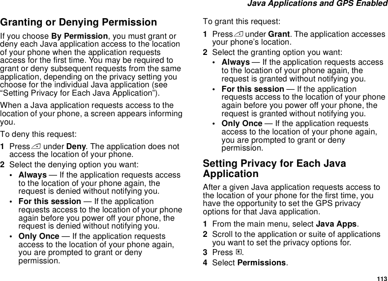 113 Java Applications and GPS EnabledGranting or Denying PermissionIf you choose By Permission, you must grant or deny each Java application access to the location of your phone when the application requests access for the first time. You may be required to grant or deny subsequent requests from the same application, depending on the privacy setting you choose for the individual Java application (see “Setting Privacy for Each Java Application”).When a Java application requests access to the location of your phone, a screen appears informing you.To deny this request:1Press A under Deny. The application does not access the location of your phone.2Select the denying option you want:• Always — If the application requests access to the location of your phone again, the request is denied without notifying you.• For this session — If the application requests access to the location of your phone again before you power off your phone, the request is denied without notifying you.• Only Once — If the application requests access to the location of your phone again, you are prompted to grant or deny permission.To grant this request:1Press A under Grant. The application accesses your phone’s location.2Select the granting option you want:•Always — If the application requests access to the location of your phone again, the request is granted without notifying you.• For this session — If the application requests access to the location of your phone again before you power off your phone, the request is granted without notifying you.• Only Once — If the application requests access to the location of your phone again, you are prompted to grant or deny permission.Setting Privacy for Each Java ApplicationAfter a given Java application requests access to the location of your phone for the first time, you have the opportunity to set the GPS privacy options for that Java application.1From the main menu, select Java Apps.2Scroll to the application or suite of applications you want to set the privacy options for.3Press m.4Select Permissions.