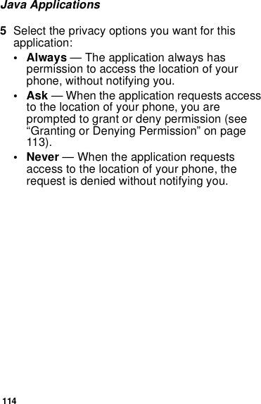 114Java Applications5Select the privacy options you want for this application:• Always — The application always has permission to access the location of your phone, without notifying you.•Ask — When the application requests access to the location of your phone, you are prompted to grant or deny permission (see “Granting or Denying Permission” on page 113).• Never — When the application requests access to the location of your phone, the request is denied without notifying you.