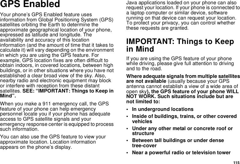 115GPS EnabledYour phone’s GPS Enabled feature uses information from Global Positioning System (GPS) satellites orbiting the Earth to determine the approximate geographical location of your phone, expressed as latitude and longitude. The availability and accuracy of this location information (and the amount of time that it takes to calculate it) will vary depending on the environment in which you are using the GPS feature. For example, GPS location fixes are often difficult to obtain indoors, in covered locations, between high buildings, or in other situations where you have not established a clear broad view of the sky. Also, nearby radio and electronic equipment may block or interfere with reception from these distant satellites. SEE: “IMPORTANT: Things to Keep in Mind”.When you make a 911 emergency call, the GPS feature of your phone can help emergency personnel locate you if your phone has adequate access to GPS satellite signals and your emergency response center is equipped to process such information.You can also use the GPS feature to view your approximate location. Location information appears on the phone’s display.Java applications loaded on your phone can also request your location. If your phone is connected to a laptop computer or similar device, software running on that device can request your location. To protect your privacy, you can control whether these requests are granted.IMPORTANT: Things to Keep in MindIf you are using the GPS feature of your phone while driving, please give full attention to driving and to the road.Where adequate signals from multiple satellites are not available (usually because your GPS antenna cannot establish a view of a wide area of open sky), the GPS feature of your phone WILL NOT WORK. Such situations include but are not limited to:• In underground locations• Inside of buildings, trains, or other covered vehicles• Under any other metal or concrete roof or structure• Between tall buildings or under dense tree-cover• Near a powerful radio or television tower