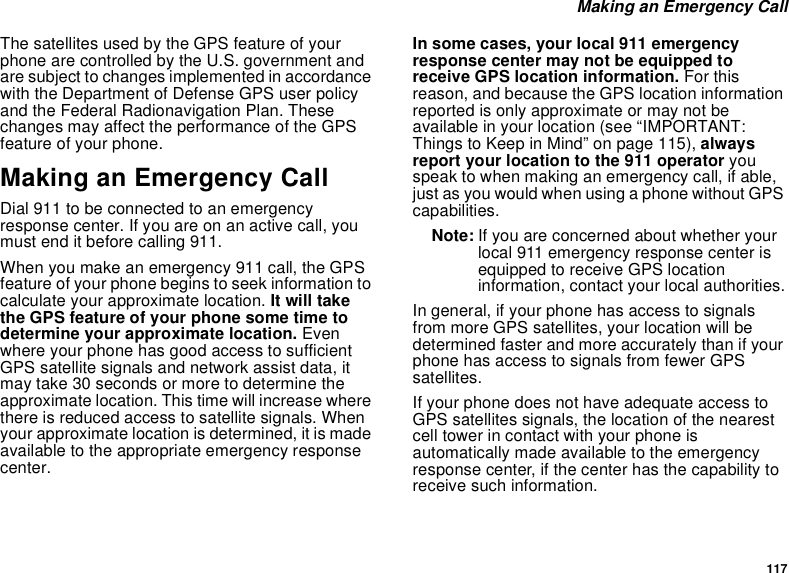 117 Making an Emergency CallThe satellites used by the GPS feature of your phone are controlled by the U.S. government and are subject to changes implemented in accordance with the Department of Defense GPS user policy and the Federal Radionavigation Plan. These changes may affect the performance of the GPS feature of your phone.Making an Emergency CallDial 911 to be connected to an emergency response center. If you are on an active call, you must end it before calling 911.When you make an emergency 911 call, the GPS feature of your phone begins to seek information to calculate your approximate location. It will take the GPS feature of your phone some time to determine your approximate location. Even where your phone has good access to sufficient GPS satellite signals and network assist data, it may take 30 seconds or more to determine the approximate location. This time will increase where there is reduced access to satellite signals. When your approximate location is determined, it is made available to the appropriate emergency response center.In some cases, your local 911 emergency response center may not be equipped to receive GPS location information. For this reason, and because the GPS location information reported is only approximate or may not be available in your location (see “IMPORTANT: Things to Keep in Mind” on page 115), always report your location to the 911 operator you speak to when making an emergency call, if able, just as you would when using a phone without GPS capabilities.Note: If you are concerned about whether your local 911 emergency response center is equipped to receive GPS location information, contact your local authorities.In general, if your phone has access to signals from more GPS satellites, your location will be determined faster and more accurately than if your phone has access to signals from fewer GPS satellites.If your phone does not have adequate access to GPS satellites signals, the location of the nearest cell tower in contact with your phone is automatically made available to the emergency response center, if the center has the capability to receive such information.