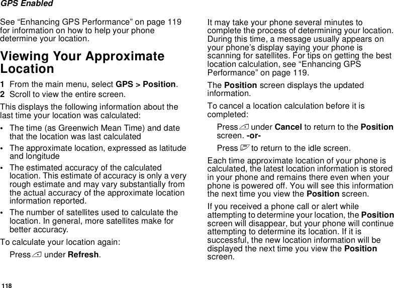 118GPS EnabledSee “Enhancing GPS Performance” on page 119 for information on how to help your phone determine your location.Viewing Your Approximate Location1From the main menu, select GPS &gt; Position.2Scroll to view the entire screen.This displays the following information about the last time your location was calculated:•The time (as Greenwich Mean Time) and date that the location was last calculated•The approximate location, expressed as latitude and longitude•The estimated accuracy of the calculated location. This estimate of accuracy is only a very rough estimate and may vary substantially from the actual accuracy of the approximate location information reported.•The number of satellites used to calculate the location. In general, more satellites make for better accuracy.To calculate your location again:Press A under Refresh.It may take your phone several minutes to complete the process of determining your location. During this time, a message usually appears on your phone’s display saying your phone is scanning for satellites. For tips on getting the best location calculation, see “Enhancing GPS Performance” on page 119.The Position screen displays the updated information.To cancel a location calculation before it is completed:Press A under Cancel to return to the Position screen. -or-Press e to return to the idle screen.Each time approximate location of your phone is calculated, the latest location information is stored in your phone and remains there even when your phone is powered off. You will see this information the next time you view the Position screen.If you received a phone call or alert while attempting to determine your location, the Position screen will disappear, but your phone will continue attempting to determine its location. If it is successful, the new location information will be displayed the next time you view the Position screen.