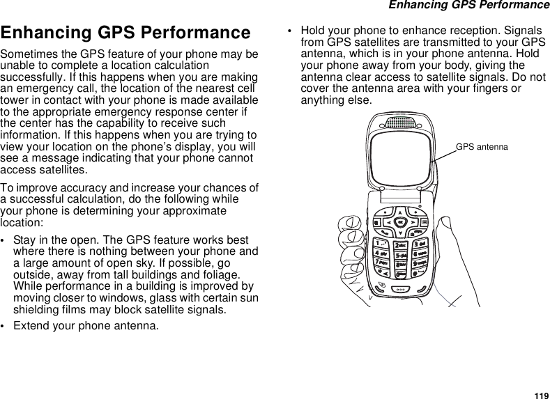 119 Enhancing GPS PerformanceEnhancing GPS PerformanceSometimes the GPS feature of your phone may be unable to complete a location calculation successfully. If this happens when you are making an emergency call, the location of the nearest cell tower in contact with your phone is made available to the appropriate emergency response center if the center has the capability to receive such information. If this happens when you are trying to view your location on the phone’s display, you will see a message indicating that your phone cannot access satellites.To improve accuracy and increase your chances of a successful calculation, do the following while your phone is determining your approximate location:•Stay in the open. The GPS feature works best where there is nothing between your phone and a large amount of open sky. If possible, go outside, away from tall buildings and foliage. While performance in a building is improved by moving closer to windows, glass with certain sun shielding films may block satellite signals.•Extend your phone antenna.•Hold your phone to enhance reception. Signals from GPS satellites are transmitted to your GPS antenna, which is in your phone antenna. Hold your phone away from your body, giving the antenna clear access to satellite signals. Do not cover the antenna area with your fingers or anything else.cpGPS antenna