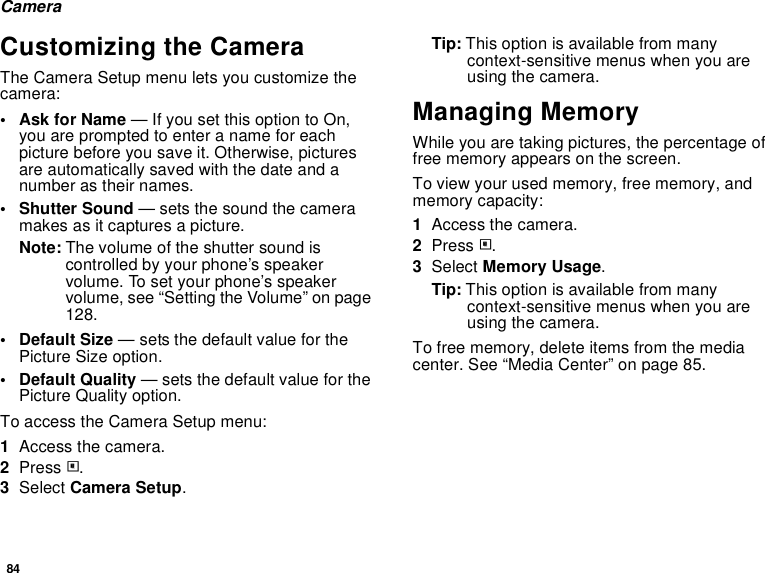 84CameraCustomizing the CameraThe Camera Setup menu lets you customize the camera:•Ask for Name — If you set this option to On, you are prompted to enter a name for each picture before you save it. Otherwise, pictures are automatically saved with the date and a number as their names.• Shutter Sound — sets the sound the camera makes as it captures a picture.Note: The volume of the shutter sound is controlled by your phone’s speaker volume. To set your phone’s speaker volume, see “Setting the Volume” on page 128.•Default Size — sets the default value for the Picture Size option.• Default Quality — sets the default value for the Picture Quality option.To access the Camera Setup menu:1Access the camera.2Press m.3Select Camera Setup.Tip: This option is available from many context-sensitive menus when you are using the camera.Managing MemoryWhile you are taking pictures, the percentage of free memory appears on the screen.To view your used memory, free memory, and memory capacity:1Access the camera.2Press m.3Select Memory Usage.Tip: This option is available from many context-sensitive menus when you are using the camera.To free memory, delete items from the media center. See “Media Center” on page 85.