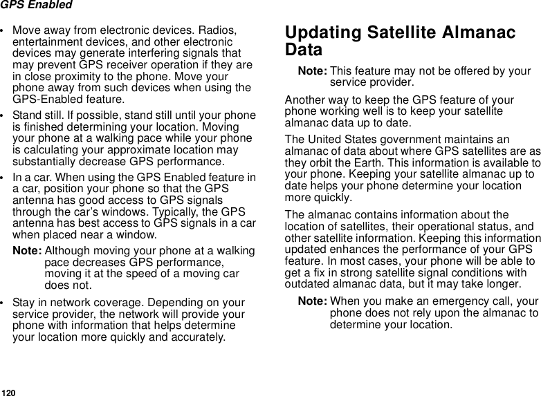 120GPS Enabled•Move away from electronic devices. Radios, entertainment devices, and other electronic devices may generate interfering signals that may prevent GPS receiver operation if they are in close proximity to the phone. Move your phone away from such devices when using the GPS-Enabled feature.•Stand still. If possible, stand still until your phone is finished determining your location. Moving your phone at a walking pace while your phone is calculating your approximate location may substantially decrease GPS performance.•In a car. When using the GPS Enabled feature in a car, position your phone so that the GPS antenna has good access to GPS signals through the car’s windows. Typically, the GPS antenna has best access to GPS signals in a car when placed near a window.Note: Although moving your phone at a walking pace decreases GPS performance, moving it at the speed of a moving car does not.•Stay in network coverage. Depending on your service provider, the network will provide your phone with information that helps determine your location more quickly and accurately.Updating Satellite Almanac DataNote: This feature may not be offered by your service provider.Another way to keep the GPS feature of your phone working well is to keep your satellite almanac data up to date.The United States government maintains an almanac of data about where GPS satellites are as they orbit the Earth. This information is available to your phone. Keeping your satellite almanac up to date helps your phone determine your location more quickly.The almanac contains information about the location of satellites, their operational status, and other satellite information. Keeping this information updated enhances the performance of your GPS feature. In most cases, your phone will be able to get a fix in strong satellite signal conditions with outdated almanac data, but it may take longer. Note: When you make an emergency call, your phone does not rely upon the almanac to determine your location.