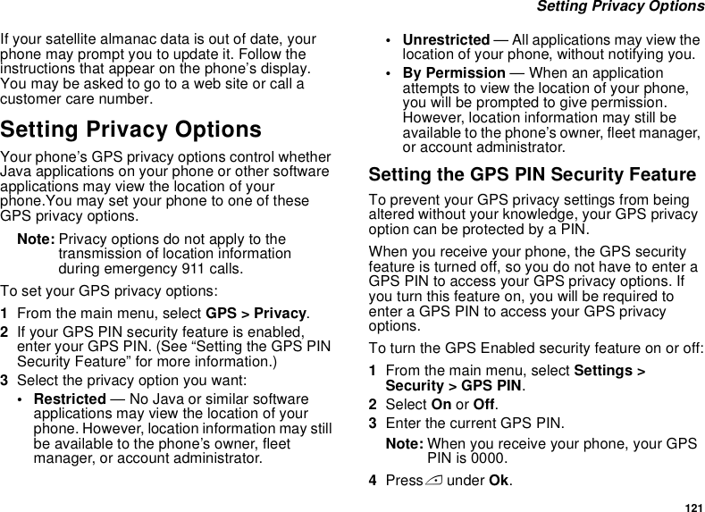 121 Setting Privacy OptionsIf your satellite almanac data is out of date, your phone may prompt you to update it. Follow the instructions that appear on the phone’s display. You may be asked to go to a web site or call a customer care number.Setting Privacy OptionsYour phone’s GPS privacy options control whether Java applications on your phone or other software applications may view the location of your phone.You may set your phone to one of these GPS privacy options.Note: Privacy options do not apply to the transmission of location information during emergency 911 calls.To set your GPS privacy options:1From the main menu, select GPS &gt; Privacy.2If your GPS PIN security feature is enabled, enter your GPS PIN. (See “Setting the GPS PIN Security Feature” for more information.)3Select the privacy option you want:• Restricted — No Java or similar software applications may view the location of your phone. However, location information may still be available to the phone’s owner, fleet manager, or account administrator.• Unrestricted — All applications may view the location of your phone, without notifying you.• By Permission — When an application attempts to view the location of your phone, you will be prompted to give permission. However, location information may still be available to the phone’s owner, fleet manager, or account administrator.Setting the GPS PIN Security FeatureTo prevent your GPS privacy settings from being altered without your knowledge, your GPS privacy option can be protected by a PIN.When you receive your phone, the GPS security feature is turned off, so you do not have to enter a GPS PIN to access your GPS privacy options. If you turn this feature on, you will be required to enter a GPS PIN to access your GPS privacy options.To turn the GPS Enabled security feature on or off:1From the main menu, select Settings &gt; Security &gt; GPS PIN.2Select On or Off. 3Enter the current GPS PIN.Note: When you receive your phone, your GPS PIN is 0000.4Press A under Ok.