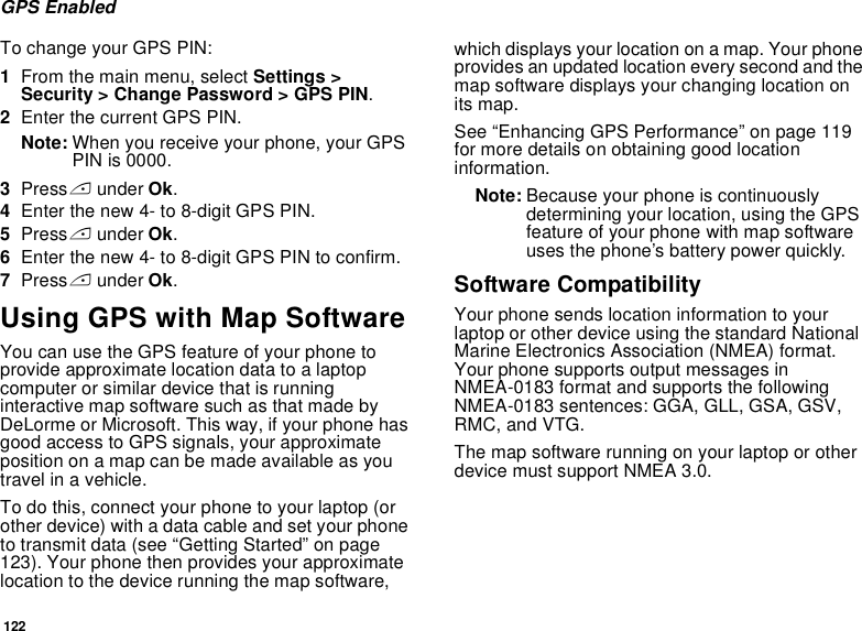 122GPS EnabledTo change your GPS PIN:1From the main menu, select Settings &gt; Security &gt; Change Password &gt; GPS PIN.2Enter the current GPS PIN.Note: When you receive your phone, your GPS PIN is 0000.3Press A under Ok.4Enter the new 4- to 8-digit GPS PIN.5Press A under Ok.6Enter the new 4- to 8-digit GPS PIN to confirm.7Press A under Ok.Using GPS with Map SoftwareYou can use the GPS feature of your phone to provide approximate location data to a laptop computer or similar device that is running interactive map software such as that made by DeLorme or Microsoft. This way, if your phone has good access to GPS signals, your approximate position on a map can be made available as you travel in a vehicle.To do this, connect your phone to your laptop (or other device) with a data cable and set your phone to transmit data (see “Getting Started” on page 123). Your phone then provides your approximate location to the device running the map software, which displays your location on a map. Your phone provides an updated location every second and the map software displays your changing location on its map.See “Enhancing GPS Performance” on page 119 for more details on obtaining good location information.Note: Because your phone is continuously determining your location, using the GPS feature of your phone with map software uses the phone’s battery power quickly.Software CompatibilityYour phone sends location information to your laptop or other device using the standard National Marine Electronics Association (NMEA) format. Your phone supports output messages in NMEA-0183 format and supports the following NMEA-0183 sentences: GGA, GLL, GSA, GSV, RMC, and VTG.The map software running on your laptop or other device must support NMEA 3.0.