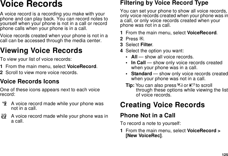 125Voice RecordsA voice record is a recording you make with your phone and can play back. You can record notes to yourself when your phone is not in a call or record phone calls when your phone is in a call.Voice records created when your phone is not in a call can be accessed through the media center.Viewing Voice RecordsTo view your list of voice records:1From the main menu, select VoiceRecord.2Scroll to view more voice records.Voice Records IconsOne of these icons appears next to each voice record:Filtering by Voice Record TypeYou can set your phone to show all voice records, only voice records created when your phone was in a call, or only voice records created when your phone was not in a call.1From the main menu, select VoiceRecord.2Press m.3Select Filter.4Select the option you want:•All — show all voice records.•In Call — show only voice records created when your phone was in a call.• Standard — show only voice records created when your phone was not in a call.Tip: You can also press * or # to scroll through these options while viewing the list of voice records.Creating Voice RecordsPhone Not in a CallTo record a note to yourself:1From the main menu, select VoiceRecord &gt; [New VoiceRec].cA voice record made while your phone was not in a call.vA voice record made while your phone was in a call.