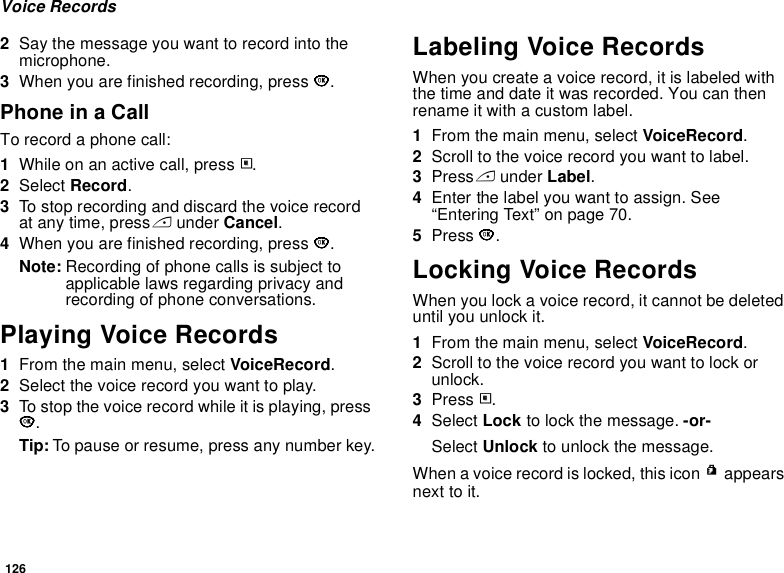 126Voice Records2Say the message you want to record into the microphone.3When you are finished recording, press O.Phone in a CallTo record a phone call:1While on an active call, press m.2Select Record.3To stop recording and discard the voice record at any time, press A under Cancel.4When you are finished recording, press O.Note: Recording of phone calls is subject to applicable laws regarding privacy and recording of phone conversations.Playing Voice Records1From the main menu, select VoiceRecord.2Select the voice record you want to play.3To stop the voice record while it is playing, press O.Tip: To pause or resume, press any number key.Labeling Voice RecordsWhen you create a voice record, it is labeled with the time and date it was recorded. You can then rename it with a custom label.1From the main menu, select VoiceRecord.2Scroll to the voice record you want to label.3Press A under Label.4Enter the label you want to assign. See “Entering Text” on page 70.5Press O.Locking Voice RecordsWhen you lock a voice record, it cannot be deleted until you unlock it.1From the main menu, select VoiceRecord.2Scroll to the voice record you want to lock or unlock.3Press m.4Select Lock to lock the message. -or-Select Unlock to unlock the message.When a voice record is locked, this icon R appears next to it.