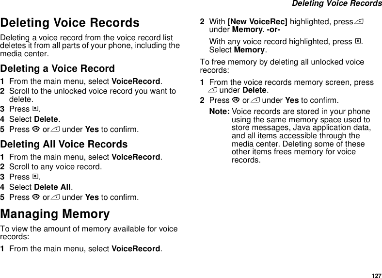 127 Deleting Voice RecordsDeleting Voice RecordsDeleting a voice record from the voice record list deletes it from all parts of your phone, including the media center.Deleting a Voice Record1From the main menu, select VoiceRecord.2Scroll to the unlocked voice record you want to delete.3Press m.4Select Delete.5Press O or A under Yes to confirm.Deleting All Voice Records1From the main menu, select VoiceRecord.2Scroll to any voice record.3Press m.4Select Delete All.5Press O or A under Yes to confirm.Managing MemoryTo view the amount of memory available for voice records:1From the main menu, select VoiceRecord.2With [New VoiceRec] highlighted, press A under Memory. -or-With any voice record highlighted, press m. Select Memory.To free memory by deleting all unlocked voice records:1From the voice records memory screen, press A under Delete.2Press O or A under Yes to confirm.Note: Voice records are stored in your phone using the same memory space used to store messages, Java application data, and all items accessible through the media center. Deleting some of these other items frees memory for voice records.