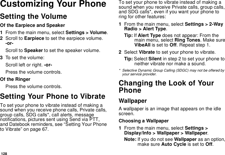 128Customizing Your PhoneSetting the VolumeOf the Earpiece and Speaker1From the main menu, select Settings &gt; Volume.2Scroll to Earpiece to set the earpiece volume. -or-Scroll to Speaker to set the speaker volume.3To set the volume:Scroll left or right. -or-Press the volume controls.Of the RingerPress the volume controls. Setting Your Phone to VibrateTo set your phone to vibrate instead of making a sound when you receive phone calls, Private calls, group calls, SDG calls*, call alerts, message notifications, pictures sent using Send via PTT, and Datebook reminders, see “Setting Your Phone to Vibrate” on page 67.To set your phone to vibrate instead of making a sound when you receive Private calls, group calls, and SDG calls*, even if you want your phone to ring for other features:1From the main menu, select Settings &gt; 2-Way Radio &gt; Alert Type.Tip: If Alert Type does not appear: From the main menu, select Ring Tones. Make sure VibeAll is set to Off. Repeat step 1.2Select Vibrate to set your phone to vibrate.Tip: Select Silent in step 2 to set your phone to neither vibrate nor make a sound.* Selective Dynamic Group Calling (SDGC) may not be offered by your service provider.Changing the Look of Your PhoneWallpaperA wallpaper is an image that appears on the idle screen.Choosing a Wallpaper1From the main menu, select Settings &gt; Display/Info &gt; Wallpaper &gt; Wallpaper. Note: If you do not see Wallpaper as an option, make sure Auto Cycle is set to Off.
