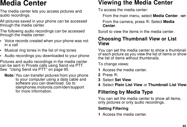 85Media CenterThe media center lets you access pictures and audio recordings.All pictures saved in your phone can be accessed through the media center.The following audio recordings can be accessed through the media center:•Voice records created when your phone was not in a call•Musical ring tones in the list of ring tones•Audio recordings you downloaded to your phonePictures and audio recordings in the media center can be sent in Private calls using Send via PTT. See  “Using Send via PTT” on page 95.Note: You can transfer pictures from your phone to your computer using a data cable and software you can download. Go to idenphones.motorola.com/iden/support for more information.Viewing the Media CenterTo access the media center:From the main menu, select Media Center. -or-From the camera, press m. Select Media Center.Scroll to view the items in the media center.Choosing Thumbnail View or List ViewYou can set the media center to show a thumbnail of each picture as you view the list of items or show the list of items without thumbnails.To change views:1Access the media center.2Press m.3Select Set View.4Select Plain List View or Thumbnail List View.Filtering by Media TypeYou can set the media center to show all items, only pictures or only audio recordings.Setting Filtering1Access the media center.