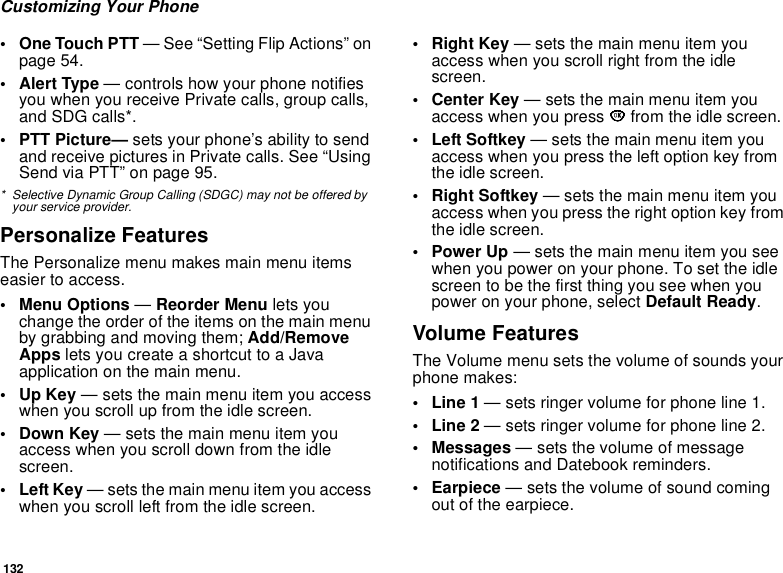 132Customizing Your Phone• One Touch PTT — See “Setting Flip Actions” on page 54.• Alert Type — controls how your phone notifies you when you receive Private calls, group calls, and SDG calls*.• PTT Picture— sets your phone’s ability to send and receive pictures in Private calls. See “Using Send via PTT” on page 95.* Selective Dynamic Group Calling (SDGC) may not be offered by your service provider.Personalize FeaturesThe Personalize menu makes main menu items easier to access.• Menu Options — Reorder Menu lets you change the order of the items on the main menu by grabbing and moving them; Add/Remove Apps lets you create a shortcut to a Java application on the main menu.•Up Key — sets the main menu item you access when you scroll up from the idle screen.• Down Key — sets the main menu item you access when you scroll down from the idle screen.•Left Key — sets the main menu item you access when you scroll left from the idle screen.• Right Key — sets the main menu item you access when you scroll right from the idle screen.•Center Key — sets the main menu item you access when you press O from the idle screen.• Left Softkey — sets the main menu item you access when you press the left option key from the idle screen.• Right Softkey — sets the main menu item you access when you press the right option key from the idle screen.•Power Up — sets the main menu item you see when you power on your phone. To set the idle screen to be the first thing you see when you power on your phone, select Default Ready.Volume FeaturesThe Volume menu sets the volume of sounds your phone makes:•Line 1 — sets ringer volume for phone line 1.•Line 2 — sets ringer volume for phone line 2.• Messages — sets the volume of message notifications and Datebook reminders.• Earpiece — sets the volume of sound coming out of the earpiece.