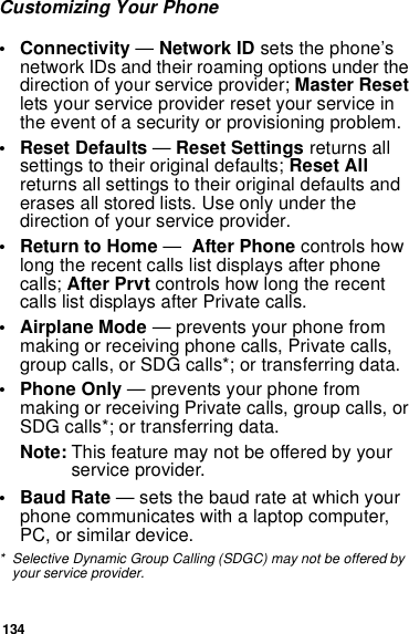 134Customizing Your Phone• Connectivity — Network ID sets the phone’s network IDs and their roaming options under the direction of your service provider; Master Reset lets your service provider reset your service in the event of a security or provisioning problem.• Reset Defaults — Reset Settings returns all settings to their original defaults; Reset All returns all settings to their original defaults and erases all stored lists. Use only under the direction of your service provider.•Return to Home —  After Phone controls how long the recent calls list displays after phone calls; After Prvt controls how long the recent calls list displays after Private calls.• Airplane Mode — prevents your phone from making or receiving phone calls, Private calls, group calls, or SDG calls*; or transferring data.• Phone Only — prevents your phone from making or receiving Private calls, group calls, or SDG calls*; or transferring data.Note: This feature may not be offered by your service provider.•Baud Rate — sets the baud rate at which your phone communicates with a laptop computer, PC, or similar device.* Selective Dynamic Group Calling (SDGC) may not be offered by your service provider.