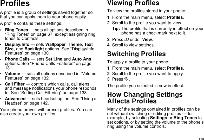 135ProfilesA profile is a group of settings saved together so that you can apply them to your phone easily.A profile contains these settings:• Ring Tones — sets all options described in “Ring Tones” on page 67, except assigning ring tones to Contacts.• Display/Info — sets Wallpaper, Theme, Text Size, and Backlight options. See “Display/Info Features” on page 130.• Phone Calls — sets Set Line and Auto Ans options. See “Phone Calls Features” on page 131.• Volume — sets all options described in “Volume Features” on page 132.• Call Filter — controls which calls, call alerts, and message notifications your phone responds to. See “Setting Call Filtering” on page 138.• Advanced — sets headset option. See “Using a Headset” on page 142.Your phone arrives with preset profiles. You can also create your own profiles.Viewing ProfilesTo view the profiles stored in your phone:1From the main menu, select Profiles.2Scroll to the profile you want to view.Tip: The profile that is currently in effect on your phone has a checkmark next to it.3Press A under View.4Scroll to view settings.Switching ProfilesTo apply a profile to your phone:1From the main menu, select Profiles.2Scroll to the profile you want to apply.3Press O.The profile you selected is now in effect.How Changing Settings Affects ProfilesMany of the settings contained in profiles can be set without switching or editing profiles — for example, by selecting Settings or Ring Tones to set options, or by setting the volume of the phone’s ring using the volume controls.
