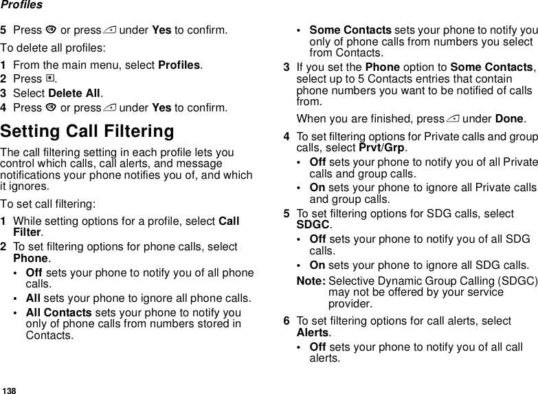 138Profiles5Press O or press A under Yes to confirm.To delete all profiles:1From the main menu, select Profiles.2Press m.3Select Delete All.4Press O or press A under Yes to confirm.Setting Call FilteringThe call filtering setting in each profile lets you control which calls, call alerts, and message notifications your phone notifies you of, and which it ignores.To set call filtering:1While setting options for a profile, select Call Filter.2To set filtering options for phone calls, select Phone.•Off sets your phone to notify you of all phone calls.•All sets your phone to ignore all phone calls.•All Contacts sets your phone to notify you only of phone calls from numbers stored in Contacts.• Some Contacts sets your phone to notify you only of phone calls from numbers you select from Contacts. 3If you set the Phone option to Some Contacts, select up to 5 Contacts entries that contain phone numbers you want to be notified of calls from.When you are finished, press A under Done.4To set filtering options for Private calls and group calls, select Prvt/Grp.•Off sets your phone to notify you of all Private calls and group calls.•On sets your phone to ignore all Private calls and group calls.5To set filtering options for SDG calls, select SDGC.•Off sets your phone to notify you of all SDG calls.•On sets your phone to ignore all SDG calls.Note: Selective Dynamic Group Calling (SDGC) may not be offered by your service provider.6To set filtering options for call alerts, select Alerts.•Off sets your phone to notify you of all call alerts.