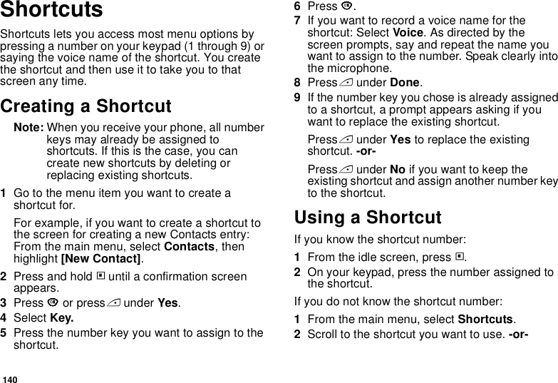 140ShortcutsShortcuts lets you access most menu options by pressing a number on your keypad (1 through 9) or saying the voice name of the shortcut. You create the shortcut and then use it to take you to that screen any time.Creating a ShortcutNote: When you receive your phone, all number keys may already be assigned to shortcuts. If this is the case, you can create new shortcuts by deleting or replacing existing shortcuts.1Go to the menu item you want to create a shortcut for.For example, if you want to create a shortcut to the screen for creating a new Contacts entry: From the main menu, select Contacts, then highlight [New Contact].2Press and hold m until a confirmation screen appears.3Press O or press A under Yes.4Select Key.5Press the number key you want to assign to the shortcut.6Press O.7If you want to record a voice name for the shortcut: Select Voice. As directed by the screen prompts, say and repeat the name you want to assign to the number. Speak clearly into the microphone.8Press A under Done.9If the number key you chose is already assigned to a shortcut, a prompt appears asking if you want to replace the existing shortcut. Press A under Yes to replace the existing shortcut. -or-Press A under No if you want to keep the existing shortcut and assign another number key to the shortcut.Using a ShortcutIf you know the shortcut number:1From the idle screen, press m.2On your keypad, press the number assigned to the shortcut.If you do not know the shortcut number:1From the main menu, select Shortcuts.2Scroll to the shortcut you want to use. -or-