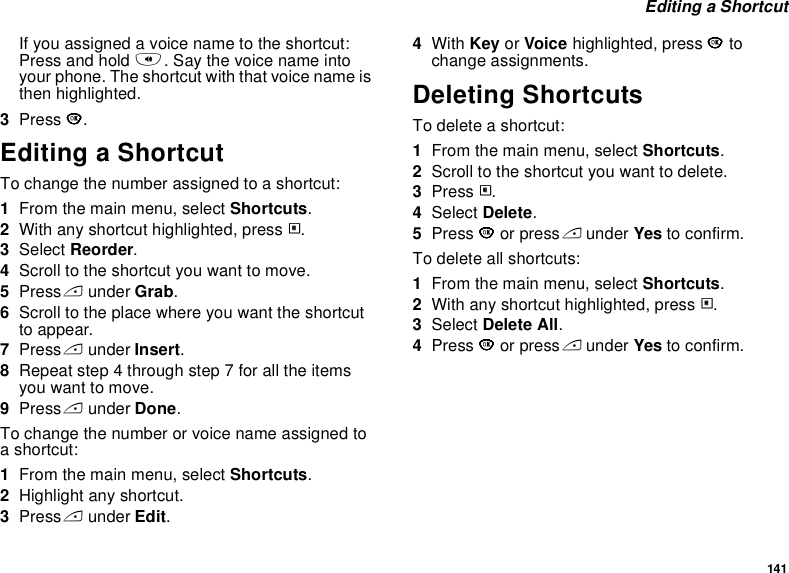 141 Editing a ShortcutIf you assigned a voice name to the shortcut: Press and hold t. Say the voice name into your phone. The shortcut with that voice name is then highlighted.3Press O.Editing a ShortcutTo change the number assigned to a shortcut:1From the main menu, select Shortcuts.2With any shortcut highlighted, press m.3Select Reorder.4Scroll to the shortcut you want to move.5Press A under Grab.6Scroll to the place where you want the shortcut to appear.7Press A under Insert.8Repeat step 4 through step 7 for all the items you want to move.9Press A under Done.To change the number or voice name assigned to a shortcut:1From the main menu, select Shortcuts.2Highlight any shortcut.3Press A under Edit.4With Key or Voice highlighted, press O to change assignments.Deleting ShortcutsTo delete a shortcut:1From the main menu, select Shortcuts.2Scroll to the shortcut you want to delete.3Press m.4Select Delete.5Press O or press A under Yes to confirm.To delete all shortcuts:1From the main menu, select Shortcuts.2With any shortcut highlighted, press m.3Select Delete All.4Press O or press A under Yes to confirm.
