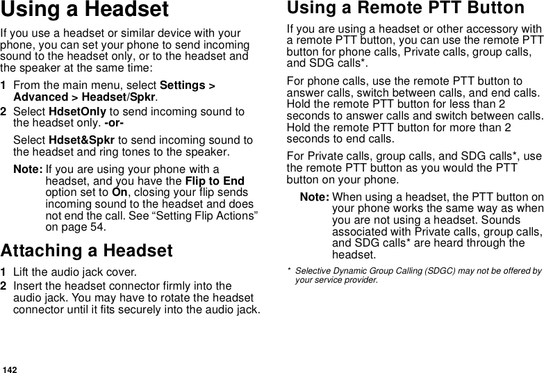 142Using a HeadsetIf you use a headset or similar device with your phone, you can set your phone to send incoming sound to the headset only, or to the headset and the speaker at the same time:1From the main menu, select Settings &gt; Advanced &gt; Headset/Spkr.2Select HdsetOnly to send incoming sound to the headset only. -or-Select Hdset&amp;Spkr to send incoming sound to the headset and ring tones to the speaker. Note: If you are using your phone with a headset, and you have the Flip to End option set to On, closing your flip sends incoming sound to the headset and does not end the call. See “Setting Flip Actions” on page 54.Attaching a Headset1Lift the audio jack cover.2Insert the headset connector firmly into the audio jack. You may have to rotate the headset connector until it fits securely into the audio jack.Using a Remote PTT ButtonIf you are using a headset or other accessory with a remote PTT button, you can use the remote PTT button for phone calls, Private calls, group calls, and SDG calls*.For phone calls, use the remote PTT button to answer calls, switch between calls, and end calls. Hold the remote PTT button for less than 2 seconds to answer calls and switch between calls. Hold the remote PTT button for more than 2 seconds to end calls.For Private calls, group calls, and SDG calls*, use the remote PTT button as you would the PTT button on your phone.Note: When using a headset, the PTT button on your phone works the same way as when you are not using a headset. Sounds associated with Private calls, group calls, and SDG calls* are heard through the headset.* Selective Dynamic Group Calling (SDGC) may not be offered by your service provider.