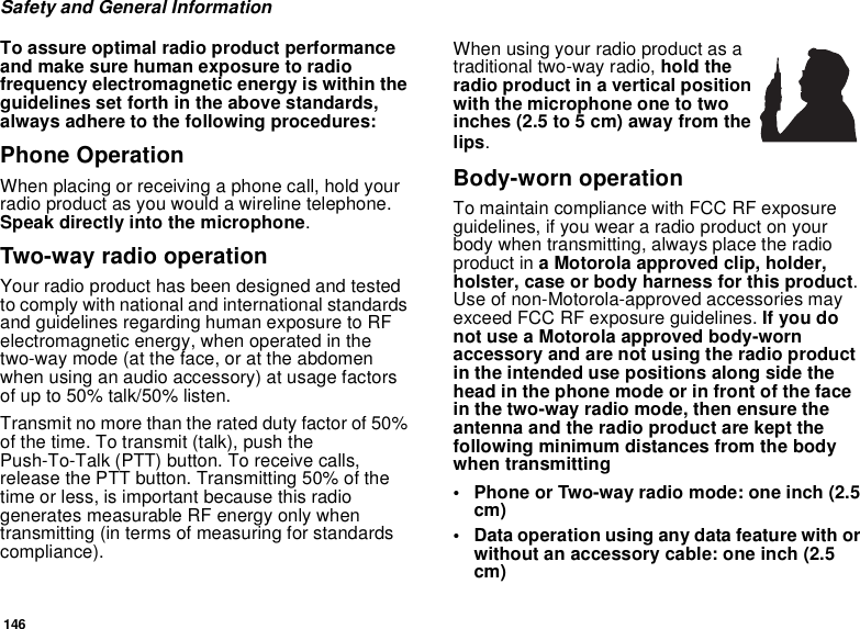 146Safety and General InformationTo assure optimal radio product performance and make sure human exposure to radio frequency electromagnetic energy is within the guidelines set forth in the above standards, always adhere to the following procedures:Phone OperationWhen placing or receiving a phone call, hold your radio product as you would a wireline telephone. Speak directly into the microphone.Two-way radio operationYour radio product has been designed and tested to comply with national and international standards and guidelines regarding human exposure to RF electromagnetic energy, when operated in the two-way mode (at the face, or at the abdomen when using an audio accessory) at usage factors of up to 50% talk/50% listen.Transmit no more than the rated duty factor of 50% of the time. To transmit (talk), push the Push-To-Talk (PTT) button. To receive calls, release the PTT button. Transmitting 50% of the time or less, is important because this radio generates measurable RF energy only when transmitting (in terms of measuring for standards compliance).When using your radio product as a traditional two-way radio, hold the radio product in a vertical position with the microphone one to two inches (2.5 to 5 cm) away from the lips.Body-worn operationTo maintain compliance with FCC RF exposure guidelines, if you wear a radio product on your body when transmitting, always place the radio product in a Motorola approved clip, holder, holster, case or body harness for this product. Use of non-Motorola-approved accessories may exceed FCC RF exposure guidelines. If you do not use a Motorola approved body-worn accessory and are not using the radio product in the intended use positions along side the head in the phone mode or in front of the face in the two-way radio mode, then ensure the antenna and the radio product are kept the following minimum distances from the body when transmitting• Phone or Two-way radio mode: one inch (2.5 cm)• Data operation using any data feature with or without an accessory cable: one inch (2.5 cm)