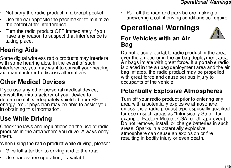 149 Operational Warnings•Not carry the radio product in a breast pocket. •Use the ear opposite the pacemaker to minimize the potential for interference. •Turn the radio product OFF immediately if you have any reason to suspect that interference is taking place. Hearing AidsSome digital wireless radio products may interfere with some hearing aids. In the event of such interference, you may want to consult your hearing aid manufacturer to discuss alternatives.Other Medical DevicesIf you use any other personal medical device, consult the manufacturer of your device to determine if it is adequately shielded from RF energy. Your physician may be able to assist you in obtaining this information.Use While DrivingCheck the laws and regulations on the use of radio products in the area where you drive. Always obey them.When using the radio product while driving, please:•Give full attention to driving and to the road.•Use hands-free operation, if available.•Pull off the road and park before making or answering a call if driving conditions so require.Operational WarningsFor Vehicles with an Air BagDo not place a portable radio product in the area over the air bag or in the air bag deployment area. Air bags inflate with great force. If a portable radio is placed in the air bag deployment area and the air bag inflates, the radio product may be propelled with great force and cause serious injury to occupants of the vehicle. Potentially Explosive AtmospheresTurn off your radio product prior to entering any area with a potentially explosive atmosphere, unless it is a radio product type especially qualified for use in such areas as “Intrinsically Safe” (for example, Factory Mutual, CSA, or UL approved). Do not remove, install, or charge batteries in such areas. Sparks in a potentially explosive atmosphere can cause an explosion or fire resulting in bodily injury or even death.!!