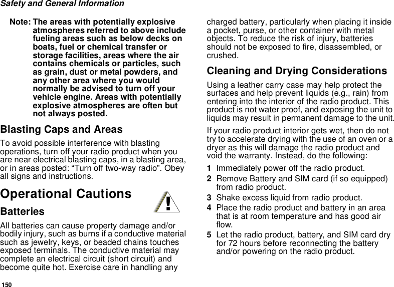 150Safety and General InformationNote: The areas with potentially explosive atmospheres referred to above include fueling areas such as below decks on boats, fuel or chemical transfer or storage facilities, areas where the air contains chemicals or particles, such as grain, dust or metal powders, and any other area where you would normally be advised to turn off your vehicle engine. Areas with potentially explosive atmospheres are often but not always posted.Blasting Caps and AreasTo avoid possible interference with blasting operations, turn off your radio product when you are near electrical blasting caps, in a blasting area, or in areas posted: “Turn off two-way radio”. Obey all signs and instructions.Operational CautionsBatteriesAll batteries can cause property damage and/or bodily injury, such as burns if a conductive material such as jewelry, keys, or beaded chains touches exposed terminals. The conductive material may complete an electrical circuit (short circuit) and become quite hot. Exercise care in handling any charged battery, particularly when placing it inside a pocket, purse, or other container with metal objects. To reduce the risk of injury, batteries should not be exposed to fire, disassembled, or crushed.Cleaning and Drying ConsiderationsUsing a leather carry case may help protect the surfaces and help prevent liquids (e.g., rain) from entering into the interior of the radio product. This product is not water proof, and exposing the unit to liquids may result in permanent damage to the unit.If your radio product interior gets wet, then do not try to accelerate drying with the use of an oven or a dryer as this will damage the radio product and void the warranty. Instead, do the following:1Immediately power off the radio product.2Remove Battery and SIM card (if so equipped) from radio product.3Shake excess liquid from radio product.4Place the radio product and battery in an area that is at room temperature and has good air flow.5Let the radio product, battery, and SIM card dry for 72 hours before reconnecting the battery and/or powering on the radio product.!