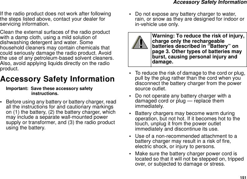 151 Accessory Safety InformationIf the radio product does not work after following the steps listed above, contact your dealer for servicing information.Clean the external surfaces of the radio product with a damp cloth, using a mild solution of dishwashing detergent and water. Some household cleaners may contain chemicals that could seriously damage the radio product. Avoid the use of any petroleum-based solvent cleaners. Also, avoid applying liquids directly on the radio product.Accessory Safety InformationImportant:  Save these accessory safety instructions.•Before using any battery or battery charger, read all the instructions for and cautionary markings on (1) the battery, (2) the battery charger, which may include a separate wall-mounted power supply or transformer, and (3) the radio product using the battery.•Do not expose any battery charger to water, rain, or snow as they are designed for indoor or in-vehicle use only.•To reduce the risk of damage to the cord or plug, pull by the plug rather than the cord when you disconnect the battery charger from the power source outlet. •Do not operate any battery charger with a damaged cord or plug — replace them immediately.•Battery chargers may become warm during operation, but not hot. If it becomes hot to the touch, unplug it from the power outlet immediately and discontinue its use. •Use of a non-recommended attachment to a battery charger may result in a risk of fire, electric shock, or injury to persons.•Make sure the battery charger power cord is located so that it will not be stepped on, tripped over, or subjected to damage or stress.Warning: To reduce the risk of injury, charge only the rechargeable batteries described in “Battery” on page 3. Other types of batteries may burst, causing personal injury and damage.!!