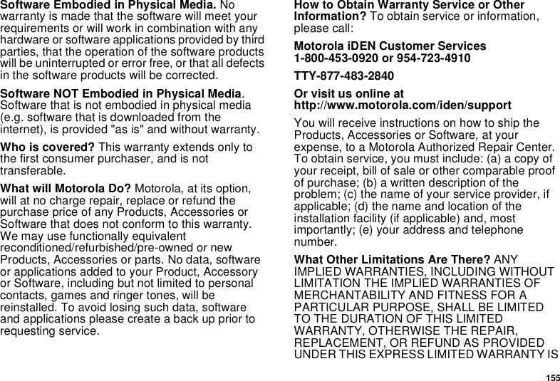 155Software Embodied in Physical Media. No warranty is made that the software will meet your requirements or will work in combination with any hardware or software applications provided by third parties, that the operation of the software products will be uninterrupted or error free, or that all defects in the software products will be corrected. Software NOT Embodied in Physical Media. Software that is not embodied in physical media (e.g. software that is downloaded from the internet), is provided &quot;as is&quot; and without warranty.Who is covered? This warranty extends only to the first consumer purchaser, and is not transferable.What will Motorola Do? Motorola, at its option, will at no charge repair, replace or refund the purchase price of any Products, Accessories or Software that does not conform to this warranty. We may use functionally equivalent reconditioned/refurbished/pre-owned or new Products, Accessories or parts. No data, software or applications added to your Product, Accessory or Software, including but not limited to personal contacts, games and ringer tones, will be reinstalled. To avoid losing such data, software and applications please create a back up prior to requesting service. How to Obtain Warranty Service or Other Information? To obtain service or information, please call:Motorola iDEN Customer Services 1-800-453-0920 or 954-723-4910TTY-877-483-2840Or visit us online at http://www.motorola.com/iden/supportYou will receive instructions on how to ship the Products, Accessories or Software, at your expense, to a Motorola Authorized Repair Center. To obtain service, you must include: (a) a copy of your receipt, bill of sale or other comparable proof of purchase; (b) a written description of the problem; (c) the name of your service provider, if applicable; (d) the name and location of the installation facility (if applicable) and, most importantly; (e) your address and telephone number. What Other Limitations Are There? ANY IMPLIED WARRANTIES, INCLUDING WITHOUT LIMITATION THE IMPLIED WARRANTIES OF MERCHANTABILITY AND FITNESS FOR A PARTICULAR PURPOSE, SHALL BE LIMITED TO THE DURATION OF THIS LIMITED WARRANTY, OTHERWISE THE REPAIR, REPLACEMENT, OR REFUND AS PROVIDED UNDER THIS EXPRESS LIMITED WARRANTY IS 
