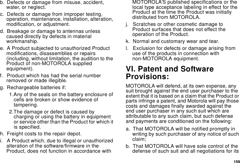 159b. Defects or damage from misuse, accident, water, or neglect.c. Defects or damage from improper testing, operation, maintenance, installation, alteration, modification, or adjustment.d. Breakage or damage to antennas unless caused directly by defects in material workmanship.e. A Product subjected to unauthorized Product modifications, disassemblies or repairs (including, without limitation, the audition to the Product of non-MOTOROLA supplied equipment).f. Product which has had the serial number removed or made illegible.g. Rechargeable batteries if:1.Any of the seals on the battery enclosure of cells are broken or show evidence of tampering.2.The damage or defect is caused by charging or using the battery in equipment or service other than the Product for which it is specified.h. Freight costs to the repair depot.i. A Product which, due to illegal or unauthorized alteration of the software/firmware in the Product, does not function in accordance with MOTOROLA’S published specifications or the local type acceptance labeling in effect for the Product at the time the Product was initially distributed from MOTOROLA.j. Scratches or other cosmetic damage to Product surfaces that does not effect the operation of the Product.k. Normal and customary wear and tear.l. Exclusion for defects or damage arising from use of the products in connection with non-MOTOROLA equipment.VI. Patent and Software Provisions:MOTOROLA will defend, at its own expense, any suit brought against the end user purchaser to the extent that it is based on a claim that the Product or parts infringe a patent, and Motorola will pay those costs and damages finally awarded against the end user purchaser in any such suit which are attributable to any such claim, but such defense and payments are conditioned on the following:a. That MOTOROLA will be notified promptly in writing by such purchaser of any notice of such claim;b. That MOTOROLA will have sole control of the defense of such suit and all negotiations for its 