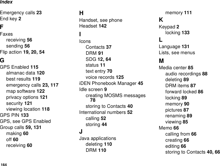 164IndexEmergency calls 23End key 2FFaxesreceiving 56sending 56Flip action 19, 20, 54GGPS Enabled 115almanac data 120best results 119emergency calls 23, 117map software 122privacy options 121security 121viewing location 118GPS PIN 133GPS, see GPS EnabledGroup calls 59, 131making 60off 60receiving 60HHandset, see phoneHeadset 142IIconsContacts 37DRM 91SDG 12, 64status 11text entry 70voice records 125iDEN Phonebook Manager 45Idle screen 9creating MOSMS messages 78storing to Contacts 40International numbers 52calling 52storing 44JJava applicationsdeleting 110DRM 110memory 111KKeypad 2locking 133LLanguage 131Lists, see menusMMedia center 85audio recordings 88deleting 89DRM items 87forward locked 86locking 89memory 90pictures 87renaming 89viewing 85Memo 66calling from 66creating 66editing 66storing to Contacts 40, 66