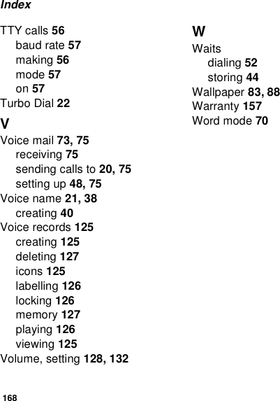 168IndexTTY calls 56baud rate 57making 56mode 57on 57Turbo Dial 22VVoice mail 73, 75receiving 75sending calls to 20, 75setting up 48, 75Voice name 21, 38creating 40Voice records 125creating 125deleting 127icons 125labelling 126locking 126memory 127playing 126viewing 125Volume, setting 128, 132WWaitsdialing 52storing 44Wallpaper 83, 88Warranty 157Word mode 70