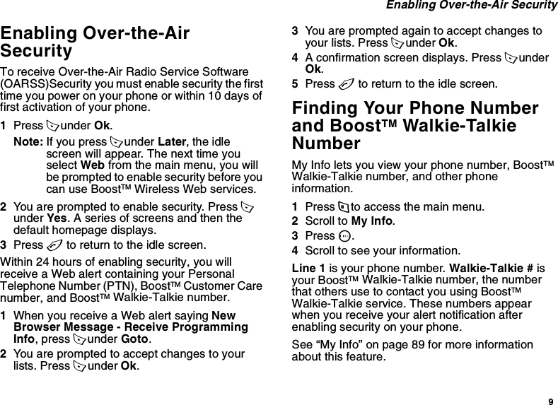 9 Enabling Over-the-Air SecurityEnabling Over-the-Air SecurityTo receive Over-the-Air Radio Service Software (OARSS)Security you must enable security the first time you power on your phone or within 10 days of first activation of your phone.1Press A under Ok.Note: If you press A under Later, the idle screen will appear. The next time you select Web from the main menu, you will be prompted to enable security before you can use BoostTM Wireless Web services.2You are prompted to enable security. Press A under Yes. A series of screens and then the default homepage displays.3Press e to return to the idle screen.Within 24 hours of enabling security, you will receive a Web alert containing your Personal Telephone Number (PTN), BoostTM Customer Care number, and BoostTM Walkie-Talkie number.1When you receive a Web alert saying New Browser Message - Receive Programming Info, press A under Goto.2You are prompted to accept changes to your lists. Press A under Ok.3You are prompted again to accept changes to your lists. Press A under Ok.4A confirmation screen displays. Press A under Ok.5Press e to return to the idle screen.Finding Your Phone Number and BoostTM Walkie-Talkie NumberMy Info lets you view your phone number, BoostTM Walkie-Talkie number, and other phone information.1Press m to access the main menu.2Scroll to My Info.3Press O.4Scroll to see your information.Line 1 is your phone number. Walkie-Talkie # is your BoostTM Walkie-Talkie number, the number that others use to contact you using BoostTM Walkie-Talkie service. These numbers appear when you receive your alert notification after enabling security on your phone.See “My Info” on page 89 for more information about this feature.