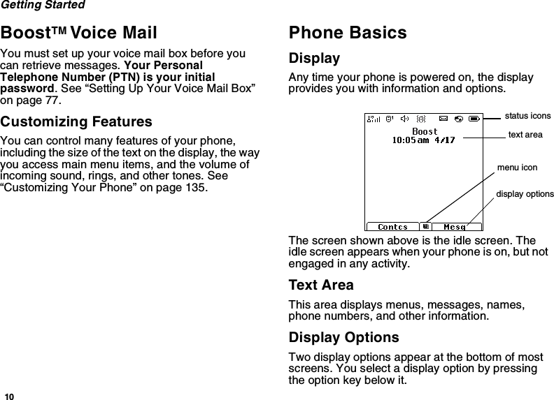 10Getting StartedBoostTM Voice MailYou must set up your voice mail box before you can retrieve messages. Your Personal Telephone Number (PTN) is your initial password. See “Setting Up Your Voice Mail Box” on page 77.Customizing FeaturesYou can control many features of your phone, including the size of the text on the display, the way you access main menu items, and the volume of incoming sound, rings, and other tones. See “Customizing Your Phone” on page 135.Phone BasicsDisplayAny time your phone is powered on, the display provides you with information and options.The screen shown above is the idle screen. The idle screen appears when your phone is on, but not engaged in any activity.Text AreaThis area displays menus, messages, names, phone numbers, and other information.Display OptionsTwo display options appear at the bottom of most screens. You select a display option by pressing the option key below it.status iconstext areamenu icondisplay options