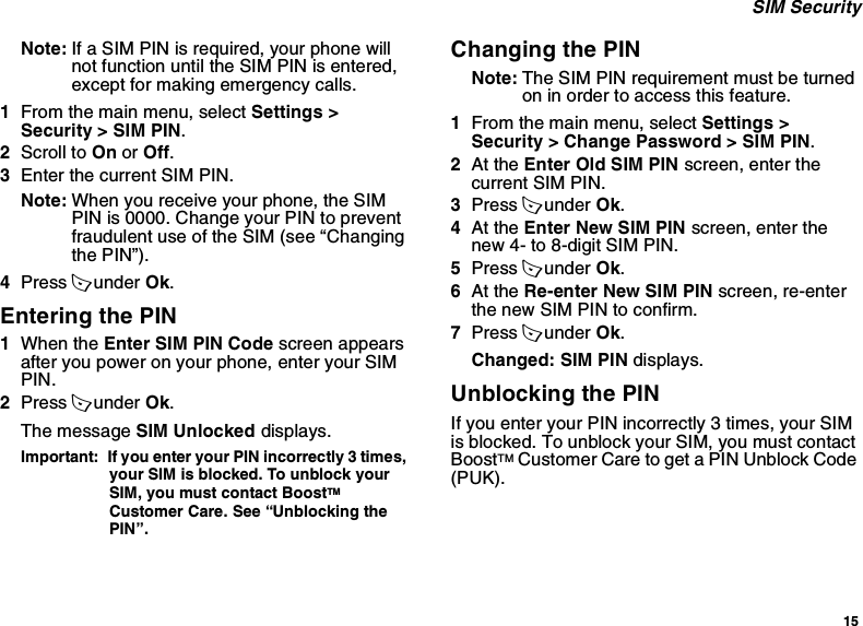 15 SIM SecurityNote: If a SIM PIN is required, your phone will not function until the SIM PIN is entered, except for making emergency calls.1From the main menu, select Settings &gt; Security &gt; SIM PIN.2Scroll to On or Off.3Enter the current SIM PIN.Note: When you receive your phone, the SIM PIN is 0000. Change your PIN to prevent fraudulent use of the SIM (see “Changing the PIN”).4Press A under Ok.Entering the PIN1When the Enter SIM PIN Code screen appears after you power on your phone, enter your SIM PIN.2Press A under Ok.The message SIM Unlocked displays.Important:  If you enter your PIN incorrectly 3 times, your SIM is blocked. To unblock your SIM, you must contact BoostTM Customer Care. See “Unblocking the PIN”.Changing the PINNote: The SIM PIN requirement must be turned on in order to access this feature.1From the main menu, select Settings &gt; Security &gt; Change Password &gt; SIM PIN.2At the Enter Old SIM PIN screen, enter the current SIM PIN.3Press A under Ok.4At the Enter New SIM PIN screen, enter the new 4- to 8-digit SIM PIN.5Press A under Ok.6At the Re-enter New SIM PIN screen, re-enter the new SIM PIN to confirm.7Press A under Ok.Changed: SIM PIN displays.Unblocking the PINIf you enter your PIN incorrectly 3 times, your SIM is blocked. To unblock your SIM, you must contact BoostTM Customer Care to get a PIN Unblock Code (PUK).